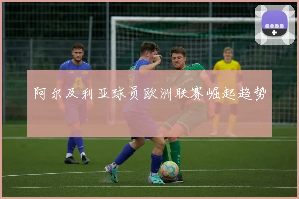 阿尔及利亚球员欧洲联赛崛起趋势