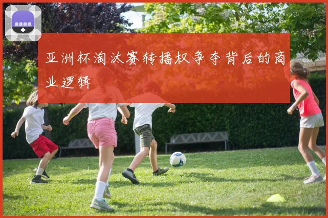 亚洲杯淘汰赛转播权争夺背后的商业逻辑