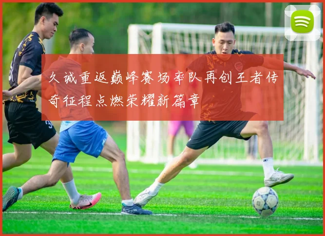 久诚重返巅峰赛场率队再创王者传奇征程点燃荣耀新篇章