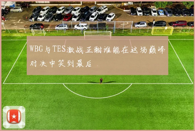 WBG与TES激战正酣谁能在这场巅峰对决中笑到最后