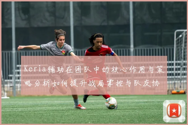 Keria辅助在团队中的核心作用与策略分析如何提升战局掌控与队友协作