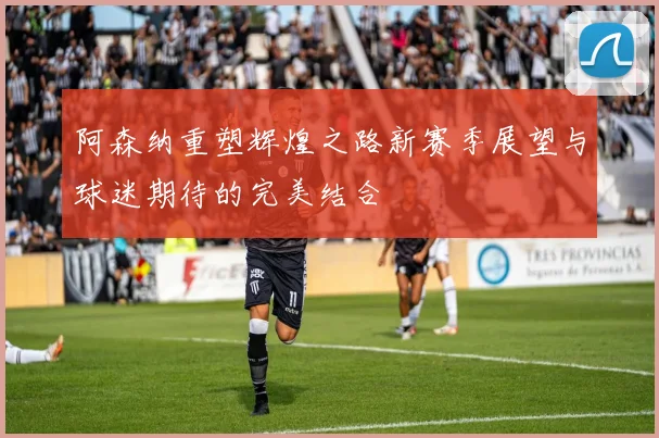 阿森纳重塑辉煌之路新赛季展望与球迷期待的完美结合