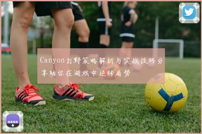 Canyon打野策略解析与实战技巧分享助你在游戏中逆转局势