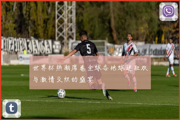 世界杯热潮席卷全球各地球迷狂欢与激情交织的盛宴