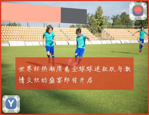 世界杯热潮席卷全球球迷狂欢与激情交织的盛宴即将开启