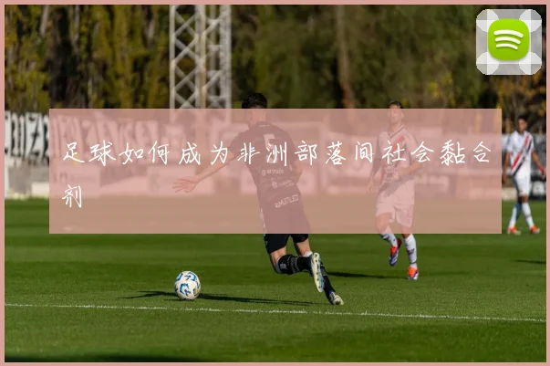 足球如何成为非洲部落间社会黏合剂