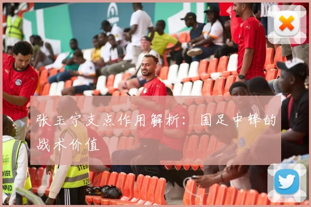 张玉宁支点作用解析：国足中锋的战术价值