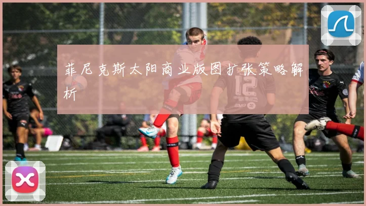 菲尼克斯太阳商业版图扩张策略解析