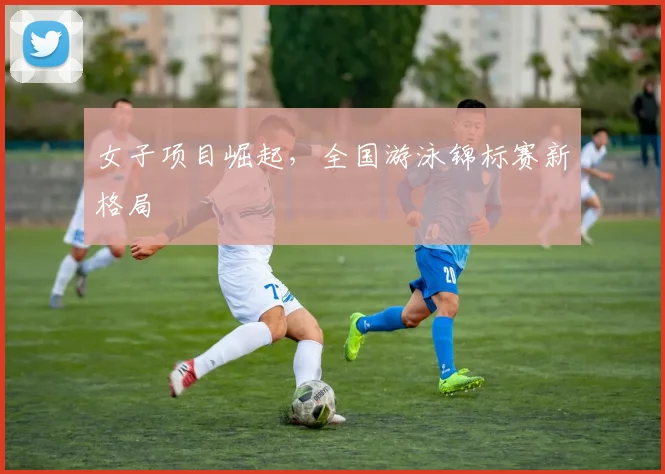 女子项目崛起，全国游泳锦标赛新格局