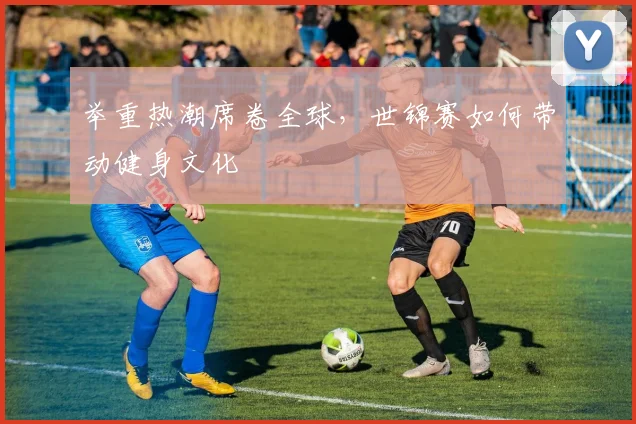 举重热潮席卷全球，世锦赛如何带动健身文化