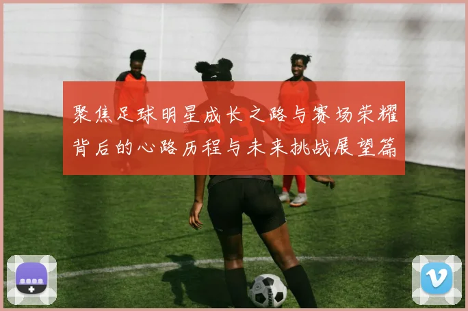 聚焦足球明星成长之路与赛场荣耀背后的心路历程与未来挑战展望篇
