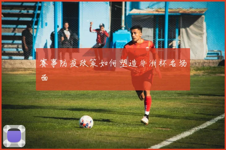 赛事防疫政策如何塑造非洲杯名场面